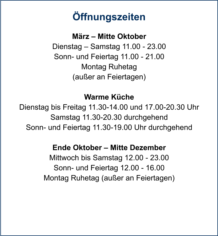 Öffnungszeiten  März – Mitte Oktober Dienstag – Samstag 11.00 - 23.00 Sonn- und Feiertag 11.00 - 21.00 Montag Ruhetag (außer an Feiertagen)  Warme Küche Dienstag bis Freitag 11.30-14.00 und 17.00-20.30 Uhr Samstag 11.30-20.30 durchgehend Sonn- und Feiertag 11.30-19.00 Uhr durchgehend  Ende Oktober – Mitte Dezember Mittwoch bis Samstag 12.00 - 23.00 Sonn- und Feiertag 12.00 - 16.00 Montag Ruhetag (außer an Feiertagen)