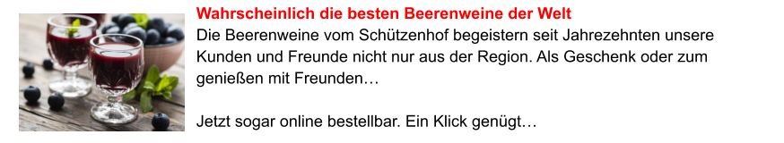 Wahrscheinlich die besten Beerenweine der Welt Die Beerenweine vom Schützenhof begeistern seit Jahrezehnten unsere Kunden und Freunde nicht nur aus der Region. Als Geschenk oder zum genießen mit Freunden…   Jetzt sogar online bestellbar. Ein Klick genügt…